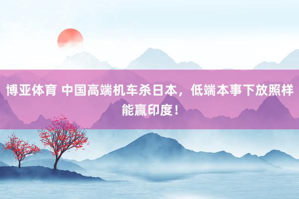 博亚体育 中国高端机车杀日本，低端本事下放照样能赢印度！