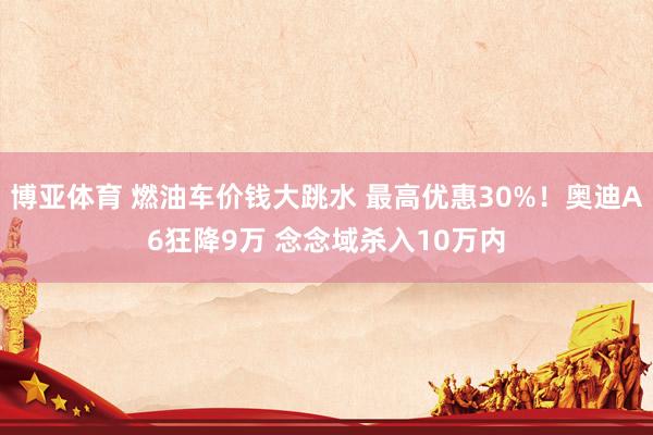博亚体育 燃油车价钱大跳水 最高优惠30%！奥迪A6狂降9万 念念域杀入10万内