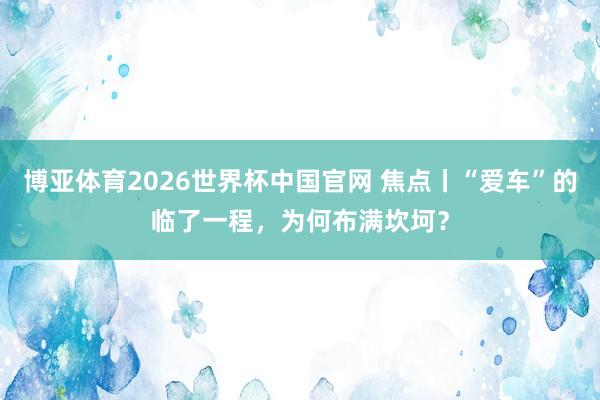 博亚体育2026世界杯中国官网 焦点丨“爱车”的临了一程，为何布满坎坷？