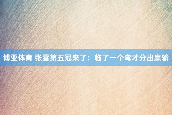 博亚体育 张雪第五冠来了：临了一个弯才分出赢输