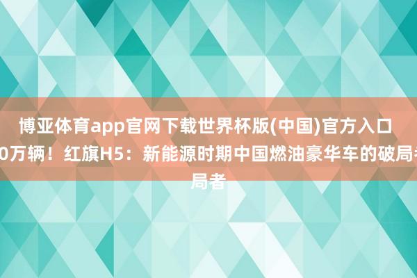 博亚体育app官网下载世界杯版(中国)官方入口 80万辆！红旗H5：新能源时期中国燃油豪华车的破局者