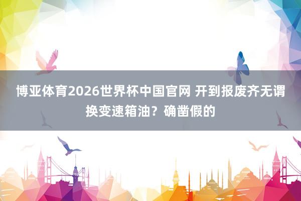 博亚体育2026世界杯中国官网 开到报废齐无谓换变速箱油？确凿假的