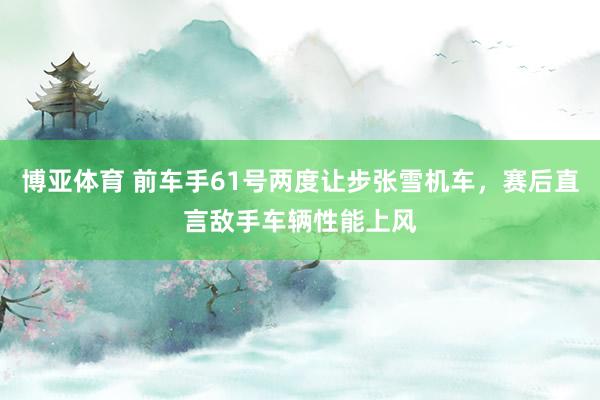 博亚体育 前车手61号两度让步张雪机车，赛后直言敌手车辆性能上风