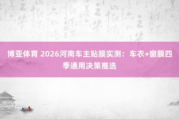 博亚体育 2026河南车主贴膜实测：车衣+窗膜四季通用决策推选