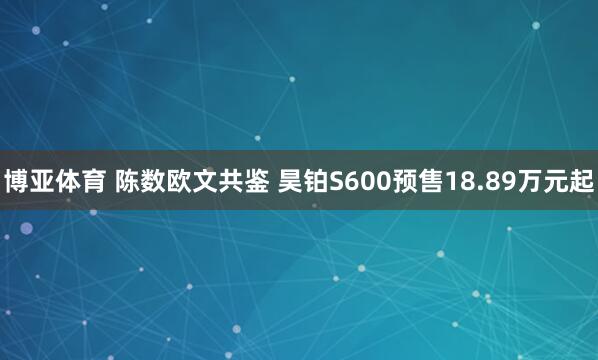 博亚体育 陈数欧文共鉴 昊铂S600预售18.89万元起