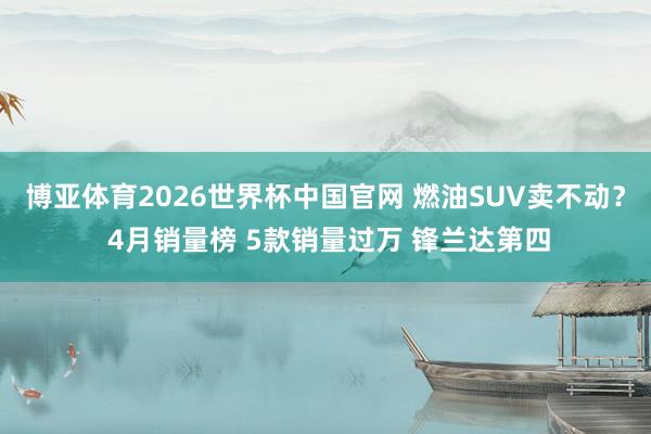 博亚体育2026世界杯中国官网 燃油SUV卖不动？ 4月销量榜 5款销量过万 锋兰达第四