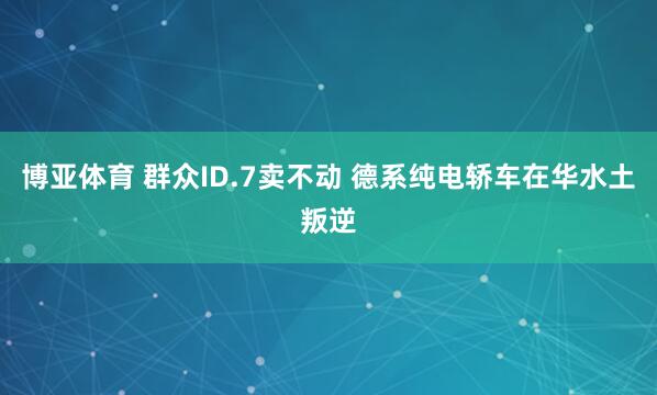 博亚体育 群众ID.7卖不动 德系纯电轿车在华水土叛逆