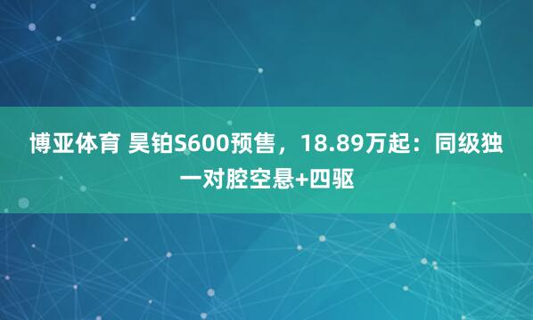 博亚体育 昊铂S600预售，18.89万起：同级独一对腔空悬+四驱