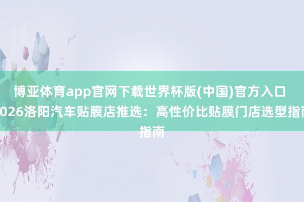 博亚体育app官网下载世界杯版(中国)官方入口 2026洛阳汽车贴膜店推选：高性价比贴膜门店选型指南