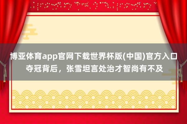 博亚体育app官网下载世界杯版(中国)官方入口 夺冠背后，张雪坦言处治才智尚有不及