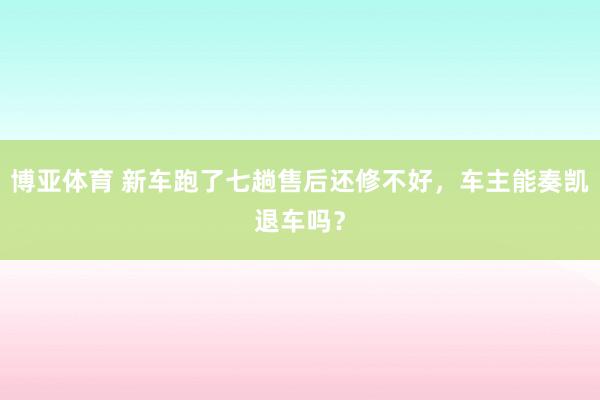 博亚体育 新车跑了七趟售后还修不好，车主能奏凯退车吗？