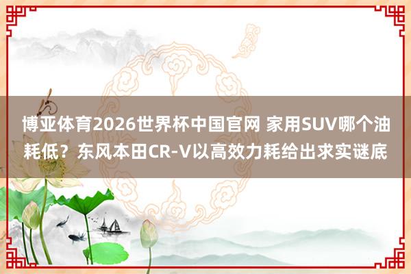 博亚体育2026世界杯中国官网 家用SUV哪个油耗低？东风本田CR-V以高效力耗给出求实谜底