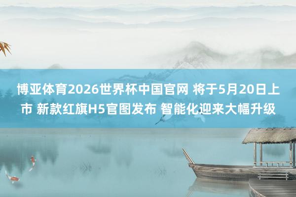 博亚体育2026世界杯中国官网 将于5月20日上市 新款红旗H5官图发布 智能化迎来大幅升级