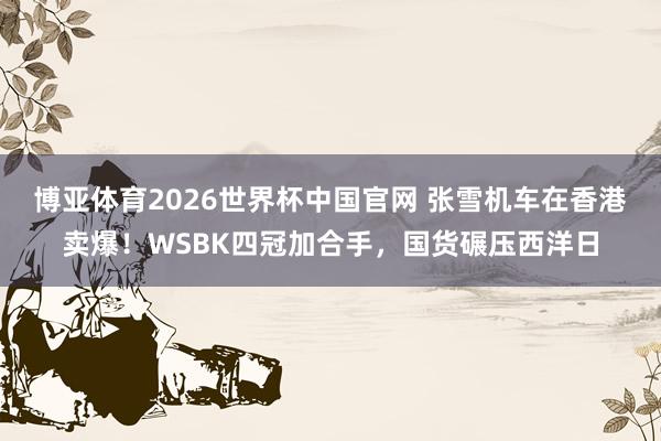 博亚体育2026世界杯中国官网 张雪机车在香港卖爆！WSBK四冠加合手，国货碾压西洋日