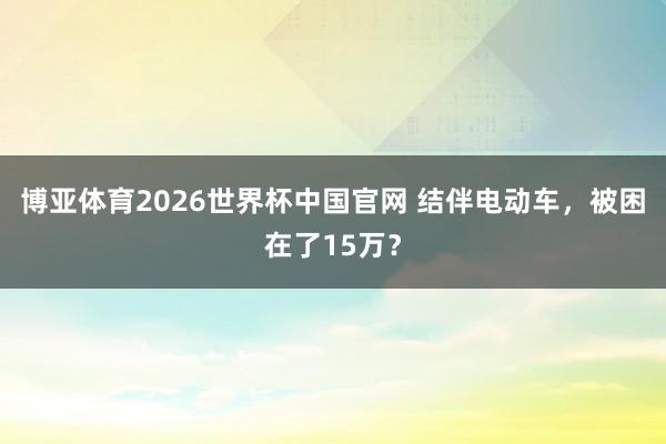 博亚体育2026世界杯中国官网 结伴电动车，被困在了15万？