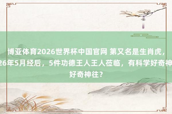 博亚体育2026世界杯中国官网 第又名是生肖虎，2026年5月经后，5件功德王人王人莅临，有科学好奇神往？