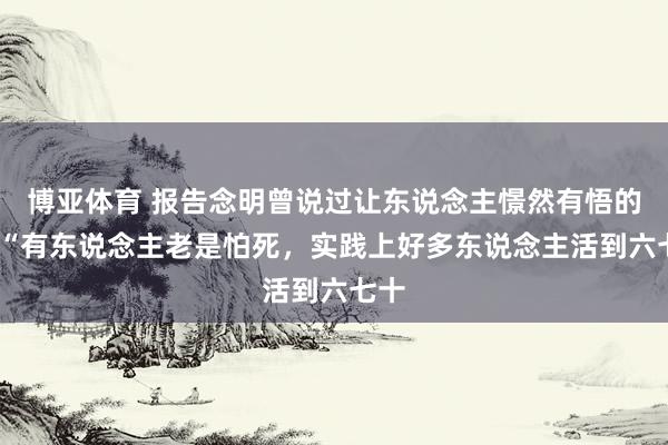 博亚体育 报告念明曾说过让东说念主憬然有悟的话:“有东说念主老是怕死，实践上好多东说念主活到六七十