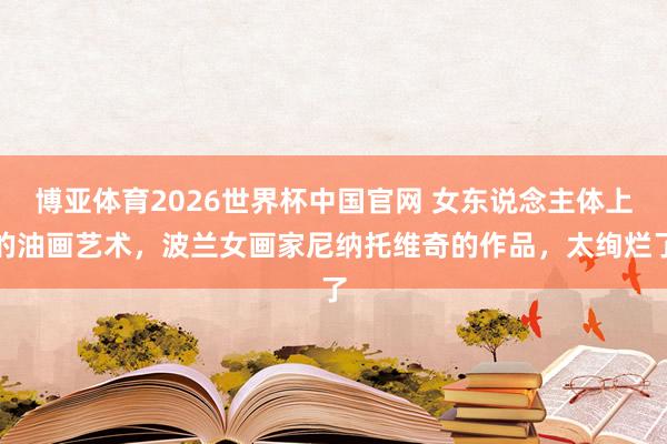 博亚体育2026世界杯中国官网 女东说念主体上的油画艺术，波兰女画家尼纳托维奇的作品，太绚烂了