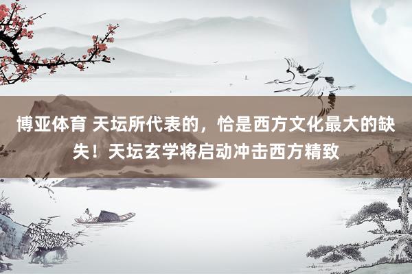 博亚体育 天坛所代表的，恰是西方文化最大的缺失！天坛玄学将启动冲击西方精致