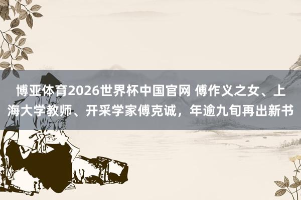 博亚体育2026世界杯中国官网 傅作义之女、上海大学教师、开采学家傅克诚，年逾九旬再出新书