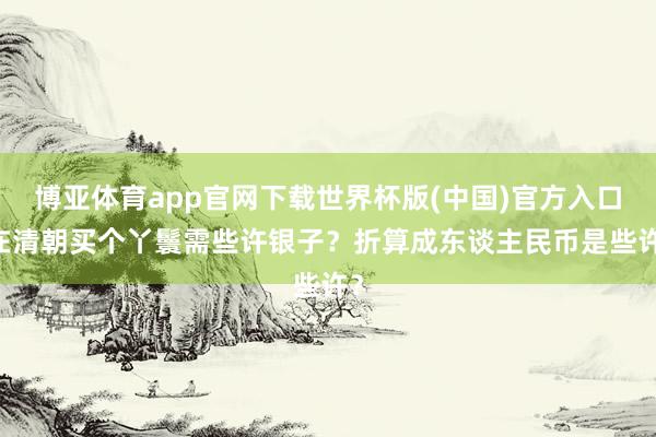 博亚体育app官网下载世界杯版(中国)官方入口 在清朝买个丫鬟需些许银子？折算成东谈主民币是些许？