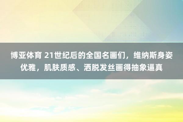 博亚体育 21世纪后的全国名画们，维纳斯身姿优雅，肌肤质感、洒脱发丝画得抽象逼真