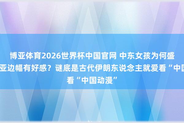 博亚体育2026世界杯中国官网 中东女孩为何盛大对东亚边幅有好感？谜底是古代伊朗东说念主就爱看“中国动漫”
