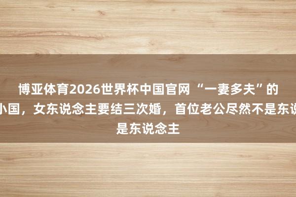 博亚体育2026世界杯中国官网 “一妻多夫”的亚洲小国，女东说念主要结三次婚，首位老公尽然不是东说念主