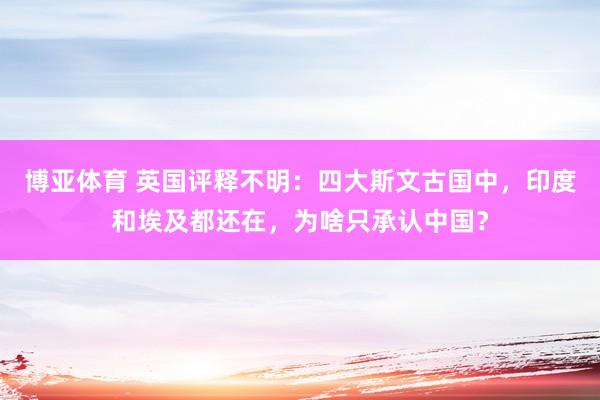 博亚体育 英国评释不明：四大斯文古国中，印度和埃及都还在，为啥只承认中国？