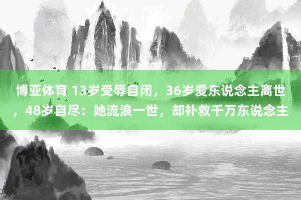博亚体育 13岁受辱自闭，36岁爱东说念主离世，48岁自尽：她流浪一世，却补救千万东说念主