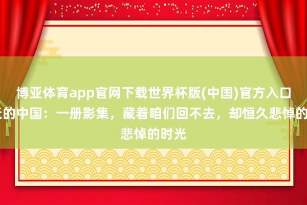 博亚体育app官网下载世界杯版(中国)官方入口 昨天的中国：一册影集，藏着咱们回不去，却恒久悲悼的时光