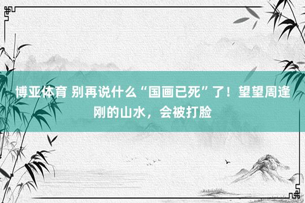 博亚体育 别再说什么“国画已死”了！望望周逢刚的山水，会被打脸