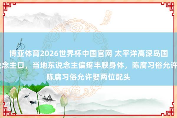 博亚体育2026世界杯中国官网 太平洋高深岛国仅11万东说念主口，当地东说念主偏疼丰腴身体，陈腐习俗允许娶两位配头