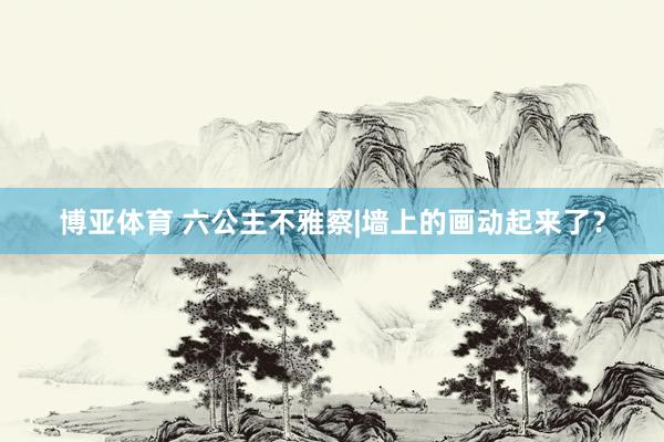 博亚体育 六公主不雅察|墙上的画动起来了？