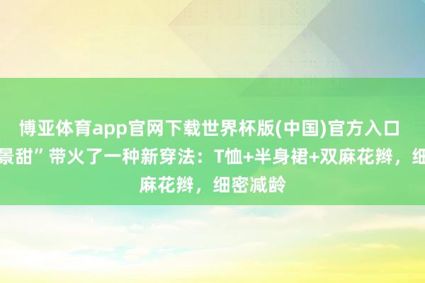博亚体育app官网下载世界杯版(中国)官方入口 37岁“景甜”带火了一种新穿法：T恤+半身裙+双麻花辫，细密减龄