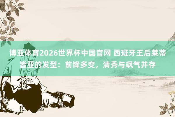 博亚体育2026世界杯中国官网 西班牙王后莱蒂皆亚的发型：前锋多变，清秀与飒气并存