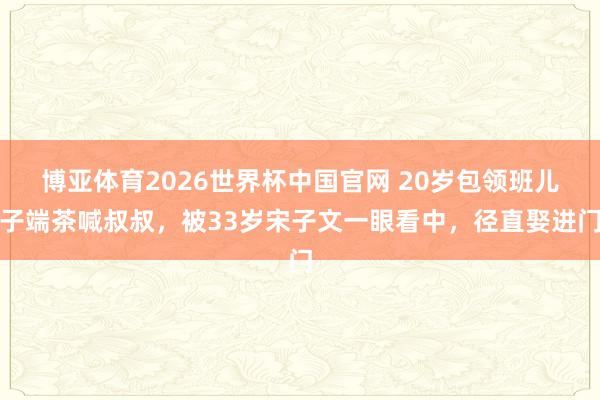 博亚体育2026世界杯中国官网 20岁包领班儿子端茶喊叔叔，被33岁宋子文一眼看中，径直娶进门