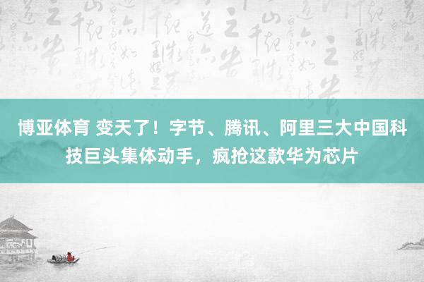 博亚体育 变天了！字节、腾讯、阿里三大中国科技巨头集体动手，疯抢这款华为芯片