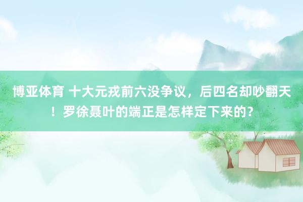 博亚体育 十大元戎前六没争议，后四名却吵翻天！罗徐聂叶的端正是怎样定下来的？