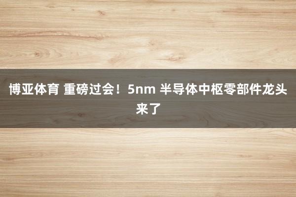 博亚体育 重磅过会！5nm 半导体中枢零部件龙头来了