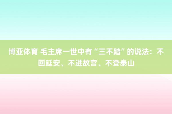 博亚体育 毛主席一世中有“三不踏”的说法：不回延安、不进故宫、不登泰山