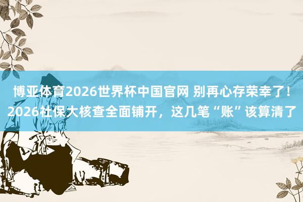博亚体育2026世界杯中国官网 别再心存荣幸了！2026社保大核查全面铺开，这几笔“账”该算清了