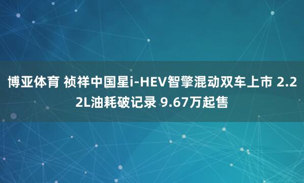 博亚体育 祯祥中国星i-HEV智擎混动双车上市 2.22L油耗破记录 9.67万起售