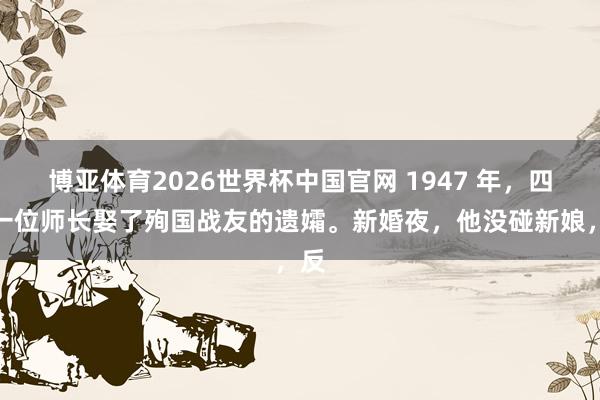 博亚体育2026世界杯中国官网 1947 年，四野一位师长娶了殉国战友的遗孀。新婚夜，他没碰新娘，反