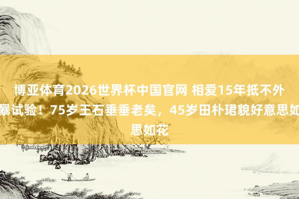 博亚体育2026世界杯中国官网 相爱15年抵不外粗暴试验！75岁王石垂垂老矣，45岁田朴珺貌好意思如花