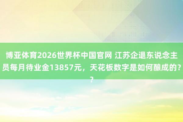 博亚体育2026世界杯中国官网 江苏企退东说念主员每月待业金13857元，天花板数字是如何酿成的？