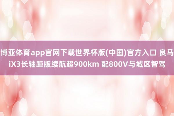 博亚体育app官网下载世界杯版(中国)官方入口 良马iX3长轴距版续航超900km 配800V与城区智驾