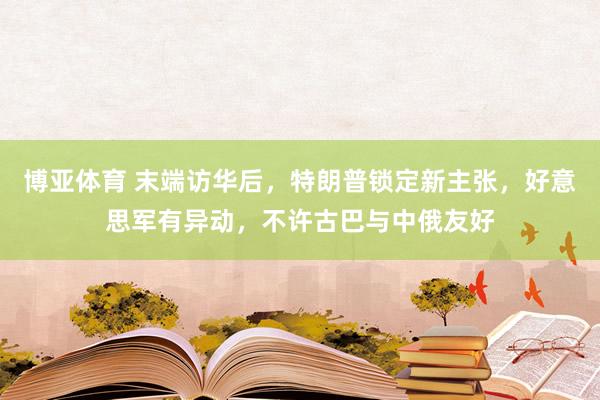 博亚体育 末端访华后，特朗普锁定新主张，好意思军有异动，不许古巴与中俄友好