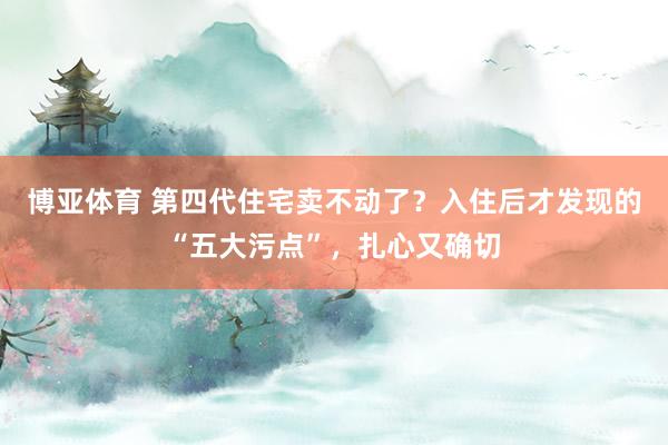 博亚体育 第四代住宅卖不动了？入住后才发现的“五大污点”，扎心又确切