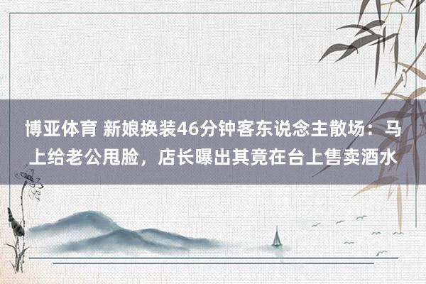 博亚体育 新娘换装46分钟客东说念主散场：马上给老公甩脸，店长曝出其竟在台上售卖酒水